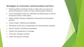 Strategies to overcome communication barriers:
 Following efforts should be made to reduce the occurrence of
various hindrances in order to make communication effective.
 Use of soundproof rooms for meetings and taking steps to control
all physical noise at work place.
 Make suitable seating arrangement and provide environmental
comfort.
 Ensure proper visibility and audibility.
 Periodical review and re-organisation of communication network.
 Ensure clarity in emotional expressions.
 Explain the importance of message.
 Time your message carefully.
 Prefer the positive attitude.
 