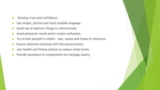  Develop trust and confidence.
 Use simple, precise and most suitable language.
 Avoid use of abstract things to communicate.
 Avoid polysemic words which create confusions.
 Try to feel yourself in others` role, values and frame of reference.
 Ensure attentive listening with full concentration.
 Join health and fitness centres to reduce stress levels
 Provide assistance to comprehend the message clearly
 