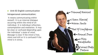  Unit 02 English communication
Intrapersonal communication:
It means communicating within
oneself. It is an internal dialogue
occurring within the mind of an
individual. It is individual reflection,
contemplation and mediation. It may
be clear or confused depending upon
the individual`s state of mind.
Message is clear if the mind is free,
silent and still or it is confused if the
mind is in stress.
 