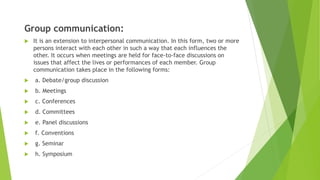 Group communication:
 It is an extension to interpersonal communication. In this form, two or more
persons interact with each other in such a way that each influences the
other. It occurs when meetings are held for face-to-face discussions on
issues that affect the lives or performances of each member. Group
communication takes place in the following forms:
 a. Debate/group discussion
 b. Meetings
 c. Conferences
 d. Committees
 e. Panel discussions
 f. Conventions
 g. Seminar
 h. Symposium
 