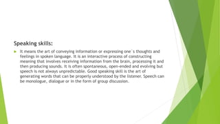 Speaking skills:
 It means the art of conveying information or expressing one`s thoughts and
feelings in spoken language. It is an interactive process of constructing
meaning that involves receiving information from the brain, processing it and
then producing sounds. It is often spontaneous, open-ended and evolving but
speech is not always unpredictable. Good speaking skill is the art of
generating words that can be properly understood by the listener. Speech can
be monologue, dialogue or in the form of group discussion.
 