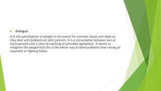  Dialogue:
It is the participation of people in the search for common values and ideas as
they deal with problems of joint concern. It is a conversation between two or
more persons with a view to reaching an amicable agreement. It seems to
enlighten the people that this is the better way to solve problems than raising an
argument or fighting battle.
 