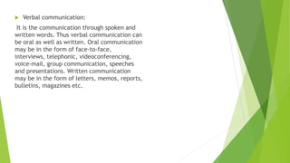  Verbal communication:
It is the communication through spoken and
written words. Thus verbal communication can
be oral as well as written. Oral communication
may be in the form of face-to-face,
interviews, telephonic, videoconferencing,
voice-mail, group communication, speeches
and presentations. Written communication
may be in the form of letters, memos, reports,
bulletins, magazines etc.
 