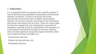  Interview:
It is a meeting between two persons with a specific purpose. It
may be defined as any purposeful interpersonal communication
between two parties. In terms of structure and format
interviewing is more formal form of dyadic communication.
However, an interview situation may consist of one interviewee
and several interviewers and vice versa. There are various types
of interviews ranging from one conducted by a journalist for
newspaper reporting to that by a psychiatrist with his patient. It
is the purpose which defines the type of interview. However,
there are some significant but general types of interview which
were produced by Myers and Myers viz;
Informational interview
Problem-solving interview, and
Professional interview
 