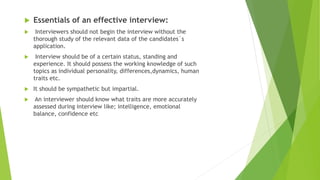  Essentials of an effective interview:
 Interviewers should not begin the interview without the
thorough study of the relevant data of the candidates`s
application.
 Interview should be of a certain status, standing and
experience. It should possess the working knowledge of such
topics as individual personality, differences,dynamics, human
traits etc.
 It should be sympathetic but impartial.
 An interviewer should know what traits are more accurately
assessed during interview like; intelligence, emotional
balance, confidence etc
 