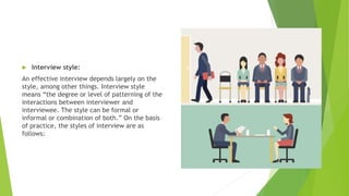  Interview style:
An effective interview depends largely on the
style, among other things. Interview style
means “the degree or level of patterning of the
interactions between interviewer and
interviewee. The style can be formal or
informal or combination of both.” On the basis
of practice, the styles of interview are as
follows:
 