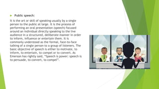  Public speech:
It is the art or skill of speaking usually by a single
person to the public at large. It is the process of
performing an oral presentation (speech) focused
around an individual directly speaking to the live
audience in a structured, deliberate manner in order
to inform, influence or entertain them. It is
commonly understood as the formal, face-to-face
talking of a single person to a group of listeners. The
basic objective of speech is either to motivate, to
inform, to entertain, to compel or to convert. As
Emerson has rightly said, “Speech is power: speech is
to persuade, to convert, to compel”.
 