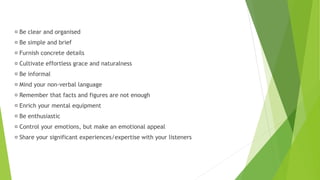 Be clear and organised
Be simple and brief
Furnish concrete details
Cultivate effortless grace and naturalness
Be informal
Mind your non-verbal language
Remember that facts and figures are not enough
Enrich your mental equipment
Be enthusiastic
Control your emotions, but make an emotional appeal
Share your significant experiences/expertise with your listeners
 