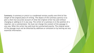 Summary: A summary or precis is a condensed version,usually one-third of the
length of the original piece of writing. The object of the summary (precis) is to
give a short but accurate account of what the original writer has said without
changing or adding to it in any way. The writer of a summary is in the position of a
reporter, not a commentator. He must not change the content of the passage in
any way. What the writer has said must be summarised exactly. The original sense
of the passage must not be distorted by additions or omissions or by leaving out any
essential information.
 