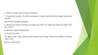 6. Make a rough draft of such sentences.
7. Count the number of words and keep it in your mind that the length should not
exceed
one-third of original passage.
8. Revise the precis carefully to make sure that; no important point has been left
out, and it
reads like a good composition.
9. Frame the title.
10. Make a fair copy with the title written at the top. Write the number of words
used in the
precis, at the end.
 