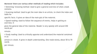Moreover there are various other methods of reading which includes:
Skimming/ browsing method: Used to give a general overview of what a book
contains.
Scanning method: Used to get the main idea in an article, to check the index and
looks for
specific facts. It gives an idea of the main gist of the material.
Speed reading: Used to follow the sequence of events, helps in getting an
overview. It
gives the general idea of the material. Reader is very speedy with around 250
words per
minute.
Study reading: Used to critically appraise and understand the material contained
in an
article or a book. It gives in-depth understanding. One reads slowly, about 50 to 70
words
per minute.
 