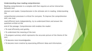 Understanding close reading comprehension
Reading comprehension is a complex skill that requires an active interaction
between text
element and reader. Comprehension is the ultimate aim in reading. Understanding
the
comprehension processes is critical for everyone. To improve the comprehension
skill, one must
read different texts independently, try to understand them and answer the
questions written at the
end of the passage. Comprehension skill enables the reader:
To read efficiently and quickly.
To understand the meaning of the text.
To prepare summary which represents the accurate picture of the theme of the
text.
To become more knowledgeable.
To become more creative by associating different ideas and information.
 