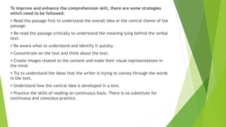 To improve and enhance the comprehension skill, there are some strategies
which need to be followed:
Read the passage first to understand the overall idea or the central theme of the
passage.
Re-read the passage critically to understand the meaning lying behind the verbal
text.
Be aware what to understand and identify it quickly.
Concentrate on the text and think about the text.
Create images related to the content and make their visual representations in
the mind.
Try to understand the ideas that the writer is trying to convey through the words
in the text.
Understand how the central idea is developed in a text.
Practice the skills of reading on continuous basis. There is no substitute for
continuous and conscious practice.
 