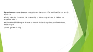 Para-phrasing: para-phrasing means the re-statement of a text in different words,
often to
clarify meaning. It means the re-wording of something written or spoken by
someone else. It
expresses the meaning of written or spoken material by using different words,
especially to
acieve greater clarity.
 