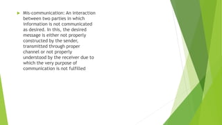  Mis-communication: An interaction
between two parties in which
information is not communicated
as desired. In this, the desired
message is either not properly
constructed by the sender,
transmitted through proper
channel or not properly
understood by the receiver due to
which the very purpose of
communication is not fulfilled
 