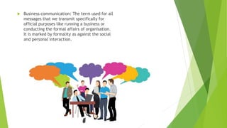  Business communication: The term used for all
messages that we transmit specifically for
official purposes like running a business or
conducting the formal affairs of organisation.
It is marked by formality as against the social
and personal interaction.
 