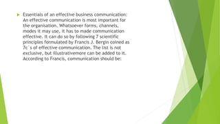  Essentials of an effective business communication:
An effective communication is most important for
the organisation. Whatsoever forms, channels,
modes it may use, it has to made communication
effective. It can do so by following 7 scientific
principles formulated by Francis J. Bergin coined as
7c`s of effective communication. The list is not
exclusive, but illustrativemore can be added to it.
According to Francis, communication should be:
 