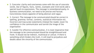  2. Concrete: clarity and conciseness come with the use of concrete
words. Use of figures, facts, names, examples and vivid words add a
special touch to expressions. The message is remembered easily. In
business communication, we need to be precise and factual.
Concreteness means opposite of being abstract and vague.
 3. Correct: The message to be communicated should be correct in
spelling, grammar, format, contents, statistical information etc.
Incorrect and inaccurate statements mislead the reader, lower his
confidence in the communicator and tarnish the image of the
organisation
 4. Candid: For effective communication, it is most imperative that
the message to be communicated should be straightforward and
frank. It should not be indirect, multivocal or untrue. If there is
something which hinders the truth, it will lead to prejudices and
doubts about the sincerity of the communicator.
 