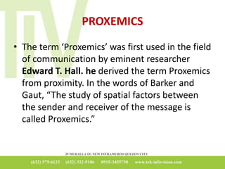 PROXEMICS
• The term ‘Proxemics’ was first used in the field
of communication by eminent researcher
Edward T. Hall. he derived the term Proxemics
from proximity. In the words of Barker and
Gaut, “The study of spatial factors between
the sender and receiver of the message is
called Proxemics.”
 