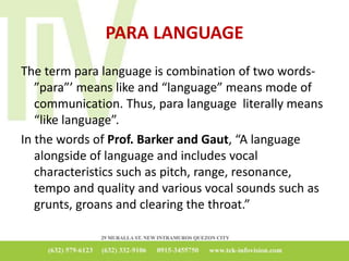 PARA LANGUAGE
The term para language is combination of two words-
”para”’ means like and “language” means mode of
communication. Thus, para language literally means
“like language”.
In the words of Prof. Barker and Gaut, “A language
alongside of language and includes vocal
characteristics such as pitch, range, resonance,
tempo and quality and various vocal sounds such as
grunts, groans and clearing the throat.”
 