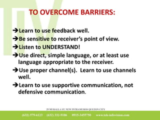 TO OVERCOME BARRIERS:
Learn to use feedback well.
Be sensitive to receiver’s point of view.
Listen to UNDERSTAND!
Use direct, simple language, or at least use
language appropriate to the receiver.
Use proper channel(s). Learn to use channels
well.
Learn to use supportive communication, not
defensive communication.
 