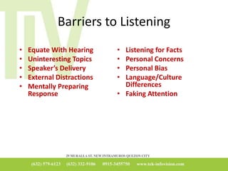 Barriers to Listening
• Equate With Hearing
• Uninteresting Topics
• Speaker’s Delivery
• External Distractions
• Mentally Preparing
Response
• Listening for Facts
• Personal Concerns
• Personal Bias
• Language/Culture
Differences
• Faking Attention
 