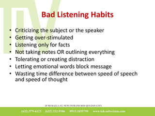 Bad Listening Habits
• Criticizing the subject or the speaker
• Getting over-stimulated
• Listening only for facts
• Not taking notes OR outlining everything
• Tolerating or creating distraction
• Letting emotional words block message
• Wasting time difference between speed of speech
and speed of thought
 