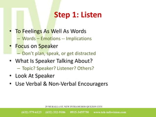 Step 1: Listen
• To Feelings As Well As Words
– Words – Emotions -- Implications
• Focus on Speaker
– Don’t plan, speak, or get distracted
• What Is Speaker Talking About?
– Topic? Speaker? Listener? Others?
• Look At Speaker
• Use Verbal & Non-Verbal Encouragers
 