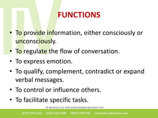 FUNCTIONS
• To provide information, either consciously or
unconsciously.
• To regulate the flow of conversation.
• To express emotion.
• To qualify, complement, contradict or expand
verbal messages.
• To control or influence others.
• To facilitate specific tasks.
 