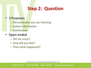 Step 2: Question
• 3 Purposes
– Demonstrates you are listening
– Gather information
– Clarification
• Open-ended
– Tell me more?
– How did you feel?
– Then what happened?
 