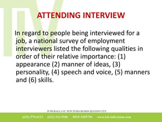 ATTENDING INTERVIEW
In regard to people being interviewed for a
job, a national survey of employment
interviewers listed the following qualities in
order of their relative importance: (1)
appearance (2) manner of ideas, (3)
personality, (4) speech and voice, (5) manners
and (6) skills.
 