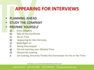 APPEARING FOR INTERVIEWS
• PLANNING AHEAD
• STUDY THE COMPANY
• PREPARE YOURSELF
a) Dress properly
b) Take all the Certificate
c) Be on Time
d) Appearing for the Interview
e) Walk Right In!
f) Being Interviewed
g) Do not overstay your Allotted Time
h) Reason for Leaving
i) On Leaving, Sincerely Thanks the Interviewer for His or Her Time
 