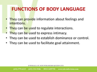 FUNCTIONS OF BODY LANGUAGE
• They can provide information about feelings and
intentions.
• They can be used to regulate interactions.
• They can be used to express intimacy.
• They can be used to establish dominance or control.
• They can be used to facilitate goal attainment.
 