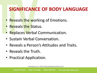 SIGNIFICANCE OF BODY LANGUAGE
• Reveals the working of Emotions.
• Reveals the Status.
• Replaces Verbal Communication.
• Sustain Verbal Conversation.
• Reveals a Person’s Attitudes and Traits.
• Reveals the Truth.
• Practical Application.
 