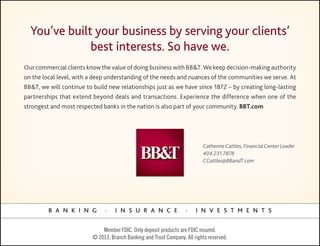 You’ve built your business by serving your clients’
              best interests. So have we.
Our commercial clients know the value of doing business with BB&T. We keep decision-making authority
on the local level, with a deep understanding of the needs and nuances of the communities we serve. At
BB&T, we will continue to build new relationships just as we have since 1872 – by creating long-lasting
partnerships that extend beyond deals and transactions. Experience the difference when one of the
strongest and most respected banks in the nation is also part of your community. BBT.com




                                                                            Catherine Cattles, Financial Center Leader
                                                                            404.231.7878
                                                                            CCattles@BBandT.com




         B A N K I N G         .    I N S U R A N C E               .    I N V E S T M E N T S


                              Member FDIC. Only deposit products are FDIC insured.
                          © 2013, Branch Banking and Trust Company. All rights reserved.
 