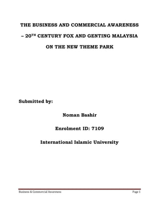 Business & Commercial Awareness Page 1
THE BUSINESS AND COMMERCIAL AWARENESS
– 20TH
CENTURY FOX AND GENTING MALAYSIA
ON THE NEW THEME PARK
Submitted by:
Noman Bashir
Enrolment ID: 7109
International Islamic University
 