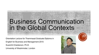 Business Communication
in the Global Contexts
Orientation Lecture for Thammasat Graduate Diploma in
English for Business and Management 2015
Suwichit Chaidaroon, Ph.D.
University of Westminster, London
 