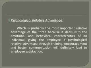 Psychological Relative Advantage :  Which is probably the most important relative advantage of the three because it deals with the emotional and behavioral characteristics of an individual, giving the employee a psychological relative advantage through training, encouragement and better communication will definitely lead to employee satisfaction. 