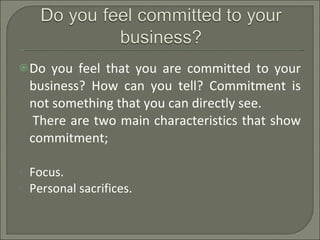 Do you feel that you are committed to your business? How can you tell? Commitment is not something that you can directly see.  There are two main characteristics that show commitment; Focus. Personal sacrifices. 