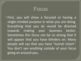 First, you will show a focused or having a single-minded purpose in what you are doing. Everything that you do would be directed towards making your business better. Sometimes this focus can be so strong that it will appear that you have blinders on. Many people will say that you have "tunnel vision". You don't see anything outside of your focus going on around you. 