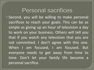 Second, you will be willing to make personal sacrifices to reach your goals. This can be as simple as giving up an hour of television a day to work on your business. Others will tell you that if you watch any television that you are not committed. I don't agree with this one. When I am focused, I am focused. But everyone needs to get away from time to time. Don't let your family life become a personal sacrifice. 