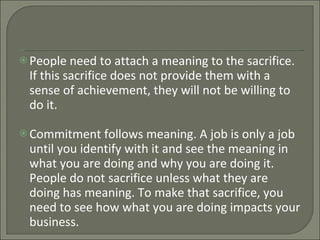 People need to attach a meaning to the sacrifice. If this sacrifice does not provide them with a sense of achievement, they will not be willing to do it. Commitment follows meaning. A job is only a job until you identify with it and see the meaning in what you are doing and why you are doing it. People do not sacrifice unless what they are doing has meaning. To make that sacrifice, you need to see how what you are doing impacts your business. 