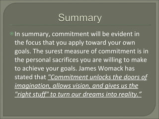 In summary, commitment will be evident in the focus that you apply toward your own goals. The surest measure of commitment is in the personal sacrifices you are willing to make to achieve your goals. James Womack has stated that  "Commitment unlocks the doors of imagination, allows vision, and gives us the "right stuff" to turn our dreams into reality.” 