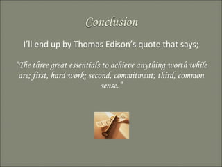 I’ll end up by Thomas Edison’s quote that says; “ The three great essentials to achieve anything worth while are; first, hard work; second, commitment; third, common sense.” 