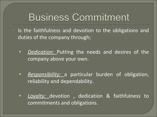 Is the faithfulness and devotion to the obligations and duties of the company through; Dedication:  Putting the needs and desires of the company above your own. Responsibility:  a particular burden of obligation, reliability and dependability. Loyalty:  devotion , dedication & faithfulness to commitments and obligations. 