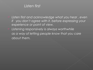  Listen first and acknowledge what you hear , even
if you don’t agree with it, before expressing your
experience or point of view.
 Listening responsively is always worthwhile
as a way of letting people know that you care
about them.
Listen first
 