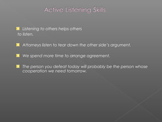 Listening to others helps others
to listen.
Attorneys listen to tear down the other side’s argument.
We spend more time to arrange agreement.
The person you defeat today will probably be the person whose
cooperation we need tomorrow.
 