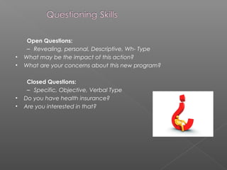 Open Questions:
– Revealing, personal, Descriptive, Wh- Type
• What may be the impact of this action?
• What are your concerns about this new program?
Closed Questions:
– Specific, Objective, Verbal Type
• Do you have health insurance?
• Are you interested in that?
 