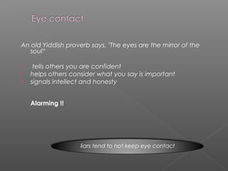 An old Yiddish proverb says, "The eyes are the mirror of the
soul“
 tells others you are confident
 helps others consider what you say is important
 signals intellect and honesty
Alarming !!
liars tend to not keep eye contact
 