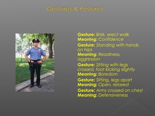  Gesture: Brisk, erect walk
Meaning: Confidence
 Gesture: Standing with hands
on hips
Meaning: Readiness,
aggression
 Gesture: Sitting with legs
crossed, foot kicking slightly
Meaning: Boredom
 Gesture: Sitting, legs apart
Meaning: Open, relaxed
 Gesture: Arms crossed on chest
Meaning: Defensiveness
 